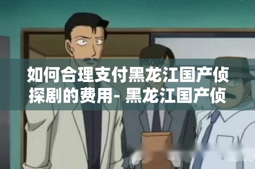 如何合理支付黑龙江国产侦探剧的费用- 黑龙江国产侦探剧怎样付费比较合理