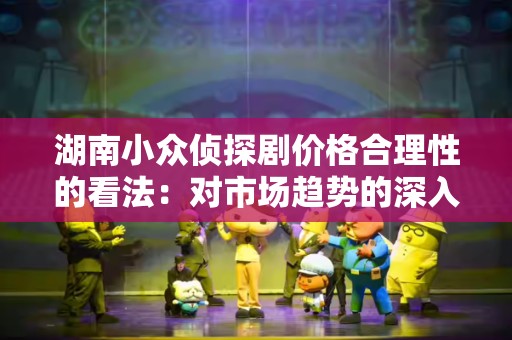 湖南小众侦探剧价格合理性的看法：对市场趋势的深入分析
