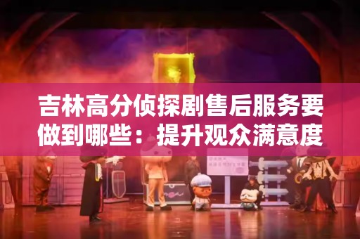 吉林高分侦探剧售后服务要做到哪些：提升观众满意度的关键措施