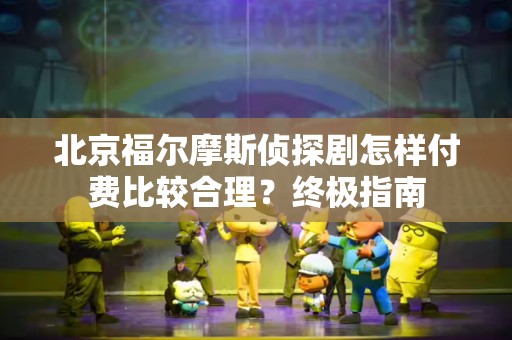 北京福尔摩斯侦探剧怎样付费比较合理？终极指南