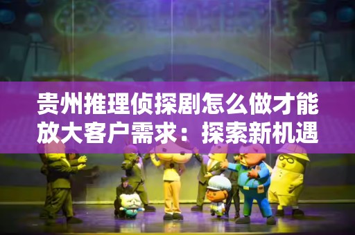 贵州推理侦探剧怎么做才能放大客户需求：探索新机遇与市场潜力
