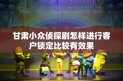 甘肃小众侦探剧怎样进行客户锁定比较有效果