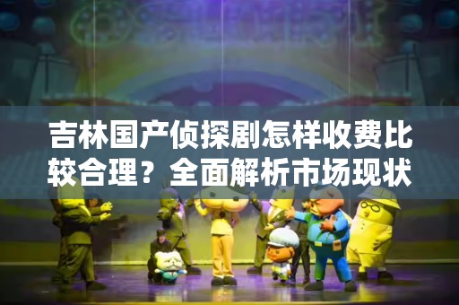 吉林国产侦探剧怎样收费比较合理？全面解析市场现状