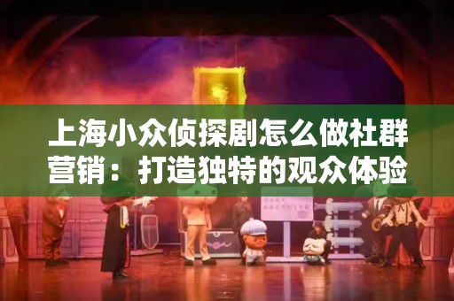 上海小众侦探剧怎么做社群营销：打造独特的观众体验