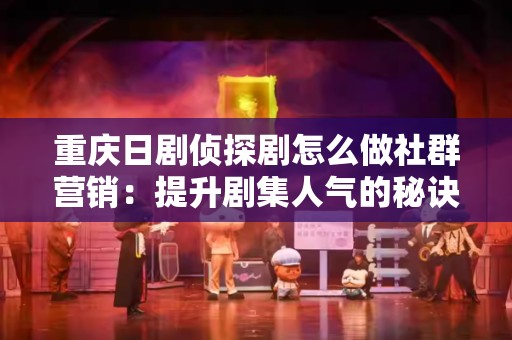 重庆日剧侦探剧怎么做社群营销：提升剧集人气的秘诀