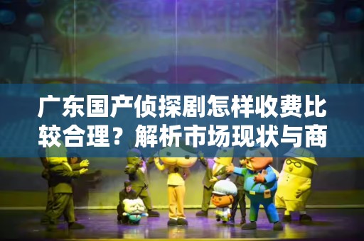 广东国产侦探剧怎样收费比较合理？解析市场现状与商业模式