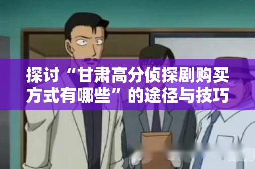 探讨“甘肃高分侦探剧购买方式有哪些”的途径与技巧