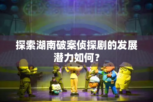 探索湖南破案侦探剧的发展潜力如何？