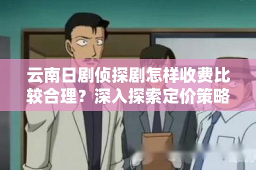 云南日剧侦探剧怎样收费比较合理？深入探索定价策略