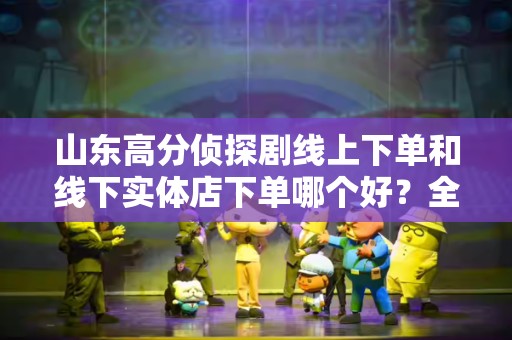 山东高分侦探剧线上下单和线下实体店下单哪个好？全方位分析