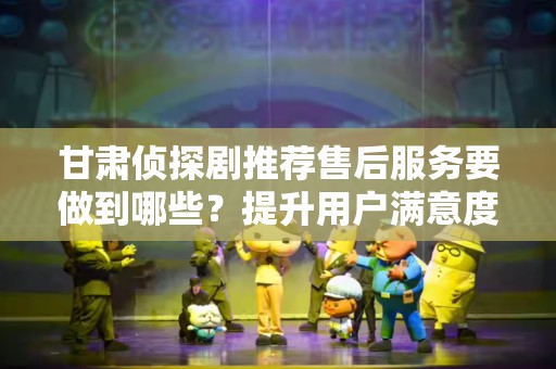 甘肃侦探剧推荐售后服务要做到哪些？提升用户满意度的关键措施