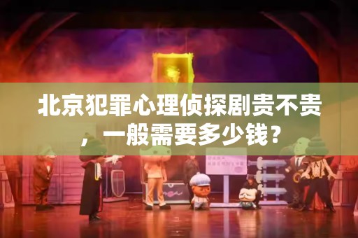 北京犯罪心理侦探剧贵不贵，一般需要多少钱？