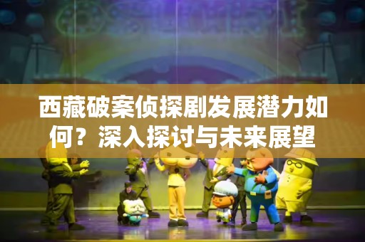 西藏破案侦探剧发展潜力如何？深入探讨与未来展望