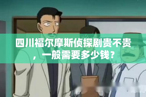 四川福尔摩斯侦探剧贵不贵，一般需要多少钱？