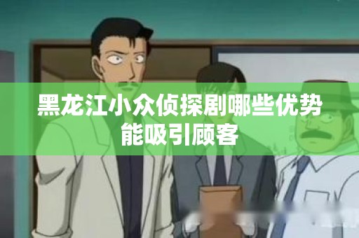 黑龙江小众侦探剧哪些优势能吸引顾客