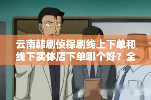云南韩剧侦探剧线上下单和线下实体店下单哪个好？全面分析与比较