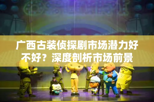 广西古装侦探剧市场潜力好不好？深度剖析市场前景