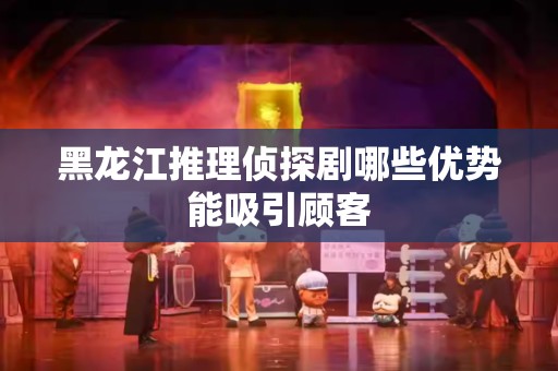 黑龙江推理侦探剧哪些优势能吸引顾客