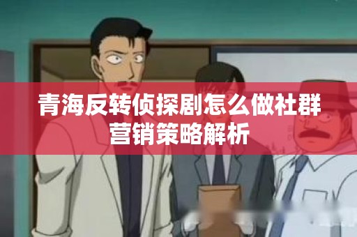 青海反转侦探剧怎么做社群营销策略解析