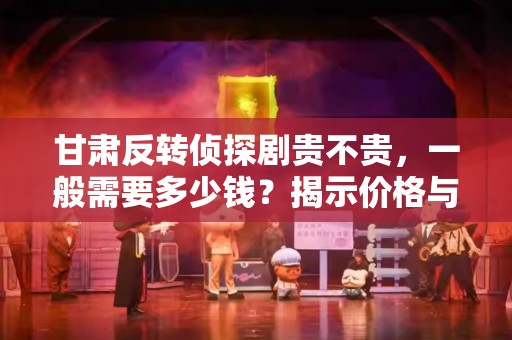 甘肃反转侦探剧贵不贵，一般需要多少钱？揭示价格与价值的真相