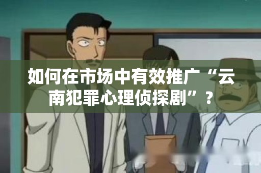 如何在市场中有效推广“云南犯罪心理侦探剧”？