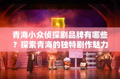 青海小众侦探剧品牌有哪些？探索青海的独特剧作魅力