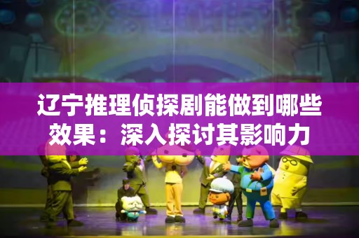 辽宁推理侦探剧能做到哪些效果：深入探讨其影响力
