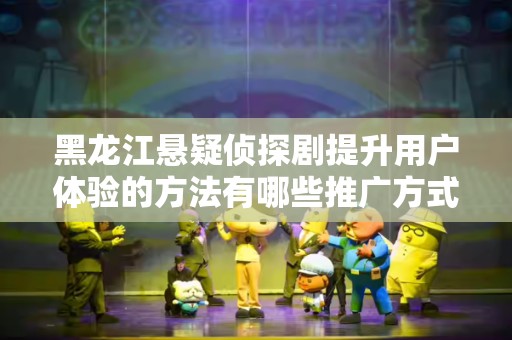 黑龙江悬疑侦探剧提升用户体验的方法有哪些推广方式有哪些