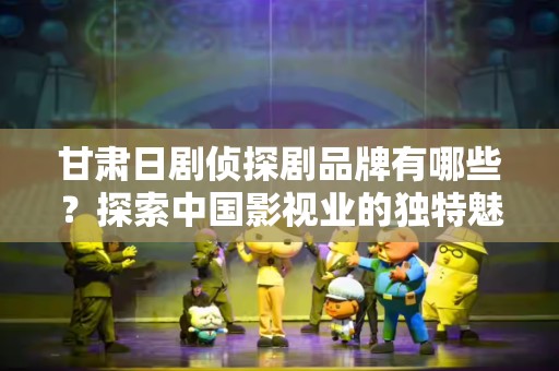 甘肃日剧侦探剧品牌有哪些？探索中国影视业的独特魅力