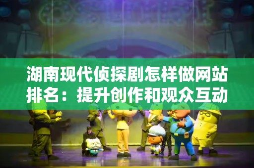 湖南现代侦探剧怎样做网站排名：提升创作和观众互动的策略