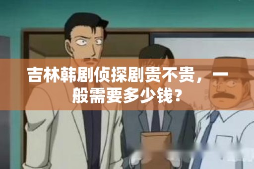 吉林韩剧侦探剧贵不贵，一般需要多少钱？