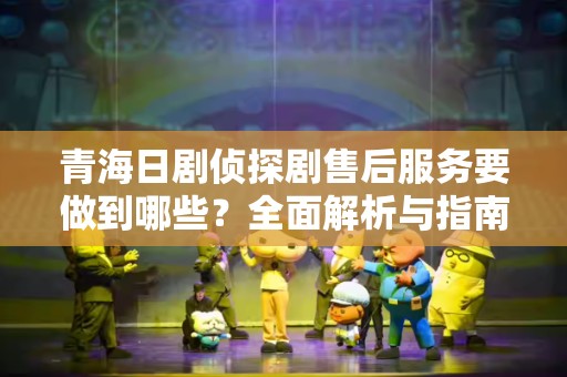 青海日剧侦探剧售后服务要做到哪些？全面解析与指南