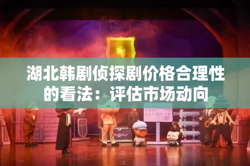 湖北韩剧侦探剧价格合理性的看法：评估市场动向