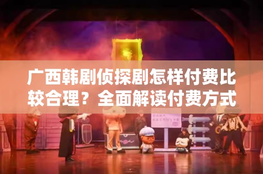 广西韩剧侦探剧怎样付费比较合理？全面解读付费方式与策略