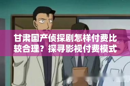 甘肃国产侦探剧怎样付费比较合理？探寻影视付费模式的最佳实践