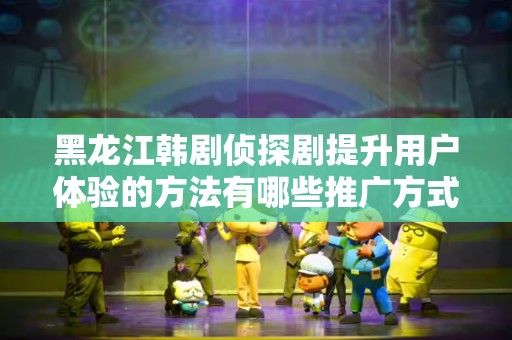 黑龙江韩剧侦探剧提升用户体验的方法有哪些推广方式有哪些
