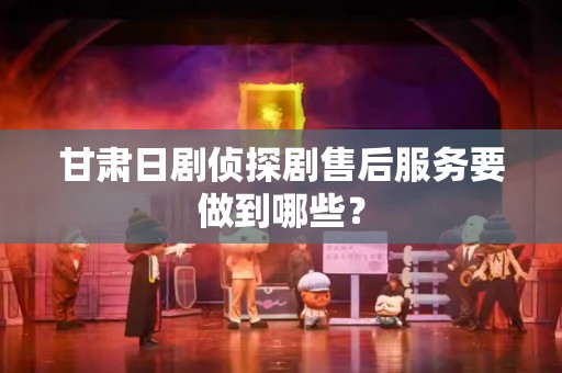 甘肃日剧侦探剧售后服务要做到哪些？