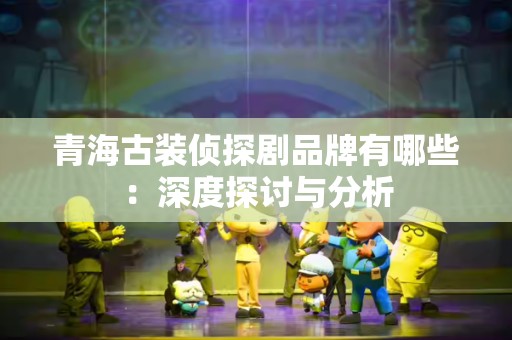 青海古装侦探剧品牌有哪些：深度探讨与分析