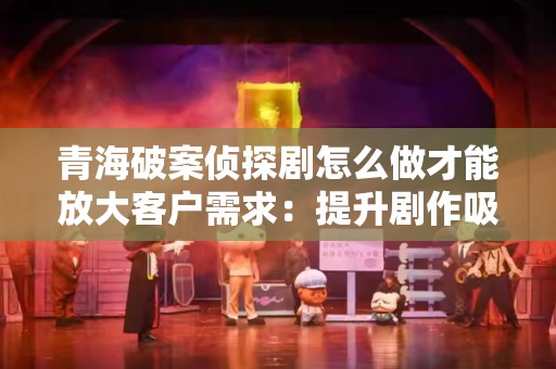 青海破案侦探剧怎么做才能放大客户需求：提升剧作吸引力的策略