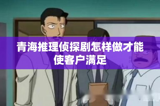 青海推理侦探剧怎样做才能使客户满足