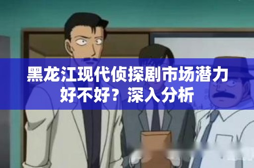 黑龙江现代侦探剧市场潜力好不好？深入分析
