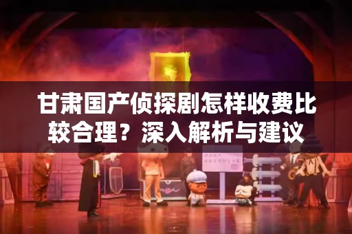 甘肃国产侦探剧怎样收费比较合理？深入解析与建议