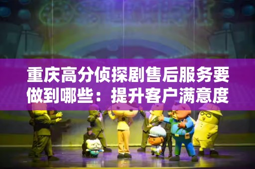 重庆高分侦探剧售后服务要做到哪些：提升客户满意度的关键