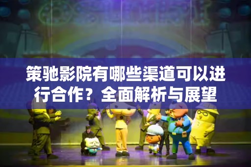 策驰影院有哪些渠道可以进行合作？全面解析与展望