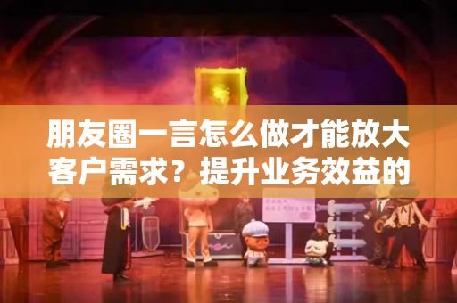 朋友圈一言怎么做才能放大客户需求？提升业务效益的策略