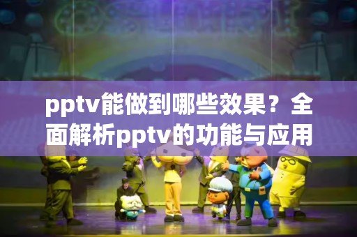 pptv能做到哪些效果？全面解析pptv的功能与应用
