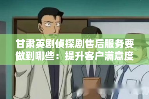 甘肃英剧侦探剧售后服务要做到哪些：提升客户满意度的关键