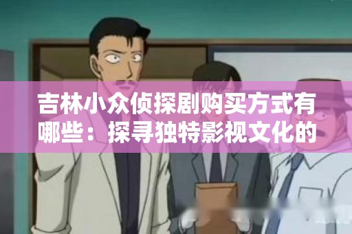 吉林小众侦探剧购买方式有哪些：探寻独特影视文化的渠道