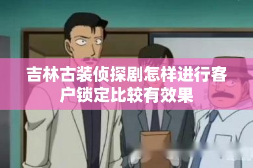 吉林古装侦探剧怎样进行客户锁定比较有效果