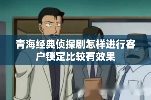 青海经典侦探剧怎样进行客户锁定比较有效果